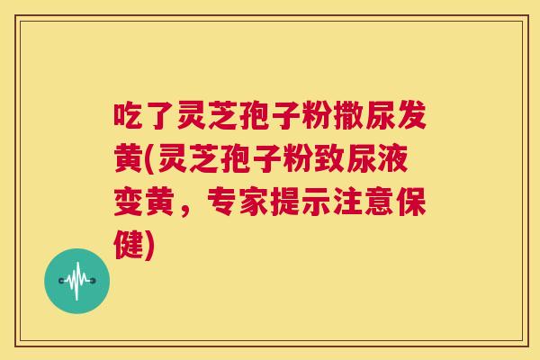 吃了灵芝孢子粉撒尿发黄(灵芝孢子粉致尿液变黄,专家提示注意保健) 吃了灵芝孢子粉撒尿发黄(灵芝孢子粉致尿液变黄,专家提示注意保健)