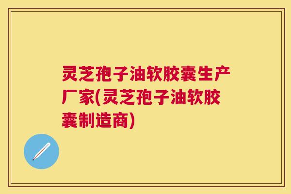 灵芝孢子油软胶囊生产厂家(灵芝孢子油软胶囊制造商) 灵芝孢子油软胶囊生产厂家(灵芝孢子油软胶囊制造商)