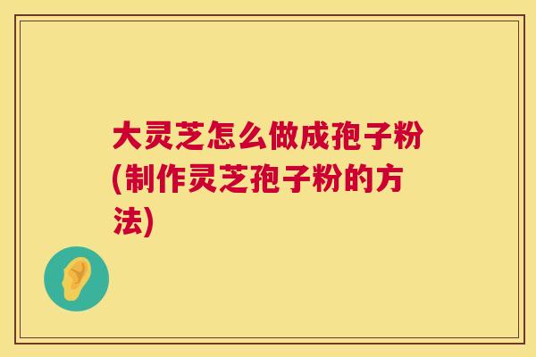大灵芝怎么做成孢子粉(制作灵芝孢子粉的方法) 大灵芝怎么做成孢子粉(制作灵芝孢子粉的方法)