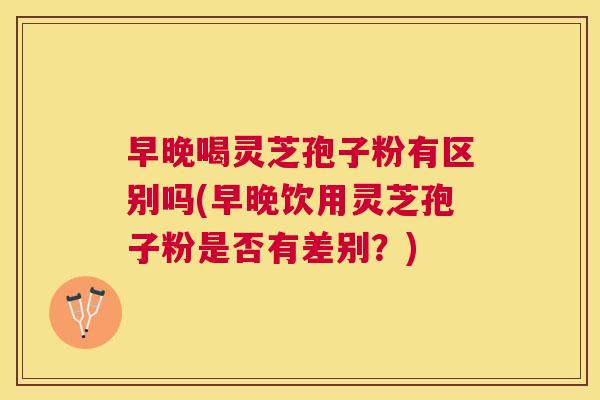 早晚喝灵芝孢子粉有区别吗(早晚饮用灵芝孢子粉是否有差别?) 早晚喝灵芝孢子粉有区别吗(早晚饮用灵芝孢子粉是否有差别?)