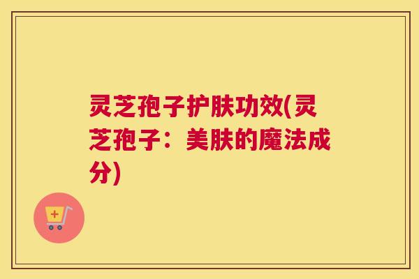 灵芝孢子护肤功效(灵芝孢子:美肤的魔法成分) 灵芝孢子护肤功效(灵芝孢子:美肤的魔法成分)
