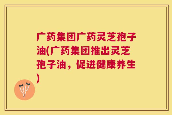 广药集团广药灵芝孢子油(广药集团推出灵芝孢子油,促进健康养生) 广药集团广药灵芝孢子油(广药集团推出灵芝孢子油,促进健康养生)
