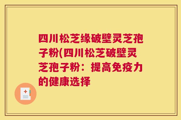 四川松芝缘破壁灵芝孢子粉(四川松芝破壁灵芝孢子粉:提高免疫力的健康选择 四川松芝缘破壁灵芝孢子粉(四川松芝破壁灵芝孢子粉:提高免疫力的健康选择