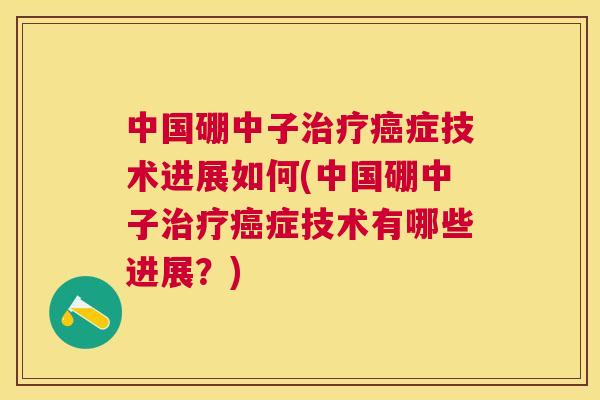 中国硼中子治疗癌症技术进展如何(中国硼中子治疗癌症技术有哪些进展?) 中国硼中子治疗癌症技术进展如何(中国硼中子治疗癌症技术有哪些进展?)