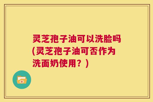 灵芝孢子油可以洗脸吗(灵芝孢子油可否作为洗面奶使用?) 灵芝孢子油可以洗脸吗(灵芝孢子油可否作为洗面奶使用?)