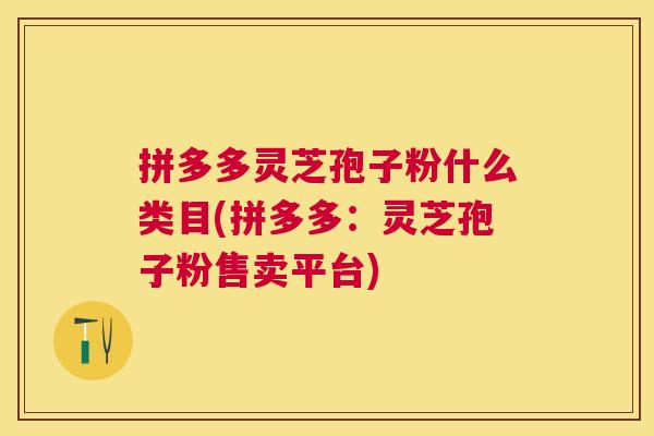 拼多多灵芝孢子粉什么类目(拼多多:灵芝孢子粉售卖平台) 拼多多灵芝孢子粉什么类目(拼多多:灵芝孢子粉售卖平台)