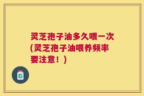 灵芝孢子油多久喂一次(灵芝孢子油喂养频率要注意!) 灵芝孢子油多久喂一次(灵芝孢子油喂养频率要注意!)