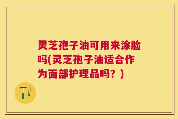 灵芝孢子油可用来涂脸吗(灵芝孢子油适合作为面部护理品吗?) 灵芝孢子油可用来涂脸吗(灵芝孢子油适合作为面部护理品吗?)