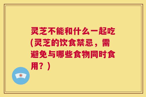灵芝不能和什么一起吃(灵芝的饮食禁忌,需避免与哪些食物同时食用?) 灵芝不能和什么一起吃(灵芝的饮食禁忌,需避免与哪些食物同时食用?)