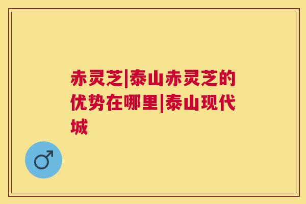 赤灵芝|泰山赤灵芝的优势在哪里|泰山现代城