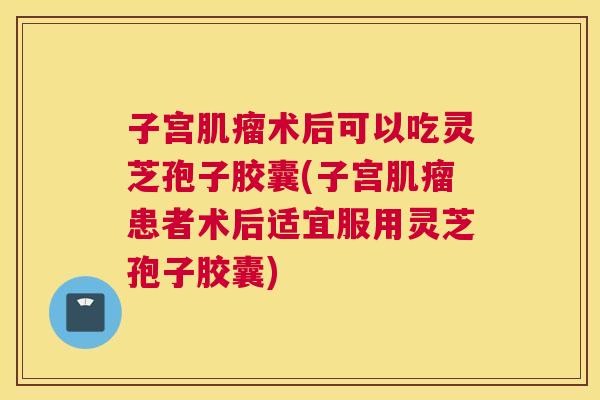 子宫肌瘤术后可以吃灵芝孢子胶囊(子宫肌瘤患者术后适宜服用灵芝孢子胶囊) 子宫肌瘤术后可以吃灵芝孢子胶囊(子宫肌瘤患者术后适宜服用灵芝孢子胶囊)