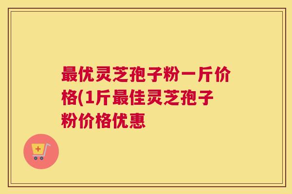 最优灵芝孢子粉一斤价格(1斤最佳灵芝孢子粉价格优惠 最优灵芝孢子粉一斤价格(1斤最佳灵芝孢子粉价格优惠
