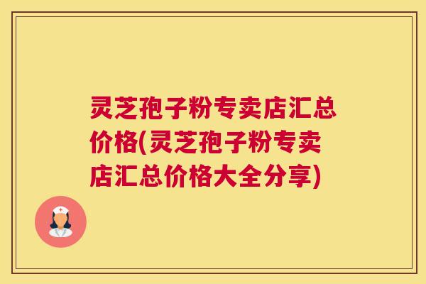 灵芝孢子粉专卖店汇总价格(灵芝孢子粉专卖店汇总价格大全分享) 灵芝孢子粉专卖店汇总价格(灵芝孢子粉专卖店汇总价格大全分享)