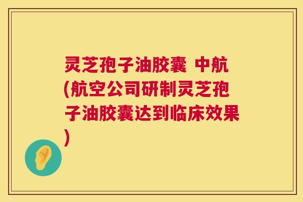 灵芝孢子油胶囊 中航(航空公司研制灵芝孢子油胶囊达到临床效果) 灵芝孢子油胶囊 中航(航空公司研制灵芝孢子油胶囊达到临床效果)