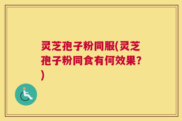 灵芝孢子粉同服(灵芝孢子粉同食有何效果?) 灵芝孢子粉同服(灵芝孢子粉同食有何效果?)