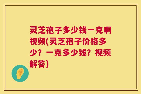 灵芝孢子多少钱一克啊视频(灵芝孢子价格多少?一克多少钱?视频解答) 灵芝孢子多少钱一克啊视频(灵芝孢子价格多少?一克多少钱?视频解答)