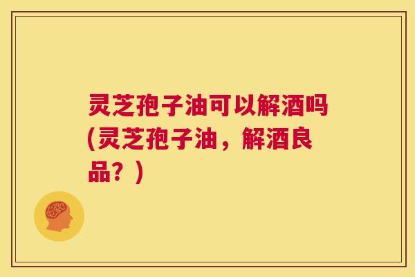 灵芝孢子油可以解酒吗(灵芝孢子油,解酒良品?) 灵芝孢子油可以解酒吗(灵芝孢子油,解酒良品?)