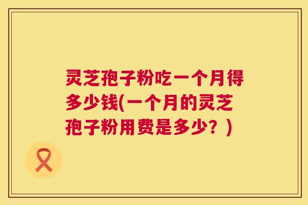 灵芝孢子粉吃一个月得多少钱(一个月的灵芝孢子粉用费是多少?) 灵芝孢子粉吃一个月得多少钱(一个月的灵芝孢子粉用费是多少?)