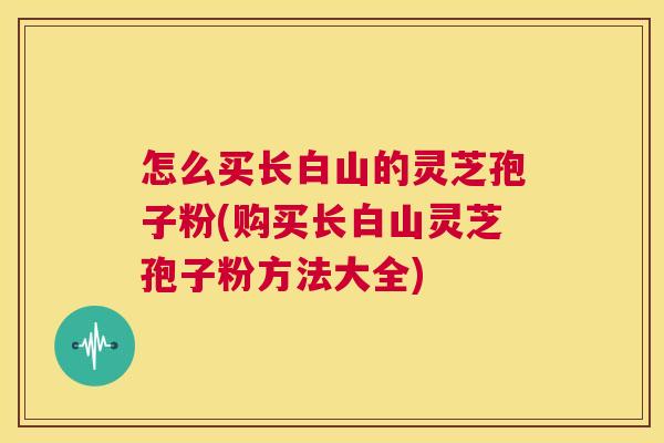 怎么买长白山的灵芝孢子粉(购买长白山灵芝孢子粉方法大全) 怎么买长白山的灵芝孢子粉(购买长白山灵芝孢子粉方法大全)