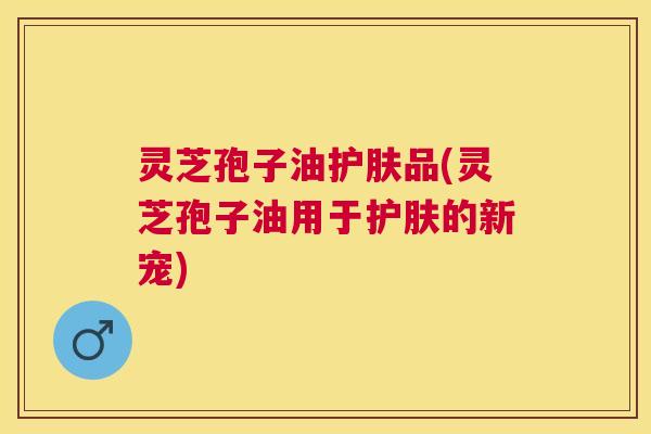 灵芝孢子油护肤品(灵芝孢子油用于护肤的新宠) 灵芝孢子油护肤品(灵芝孢子油用于护肤的新宠)