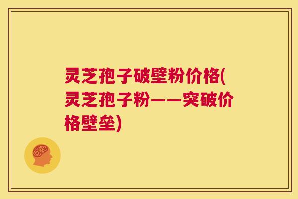 灵芝孢子破壁粉价格(灵芝孢子粉——突破价格壁垒) 灵芝孢子破壁粉价格(灵芝孢子粉——突破价格壁垒)