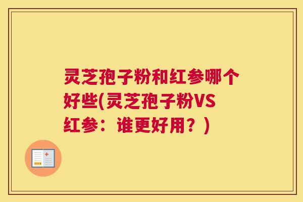 灵芝孢子粉和红参哪个好些(灵芝孢子粉VS红参:谁更好用?) 灵芝孢子粉和红参哪个好些(灵芝孢子粉VS红参:谁更好用?)