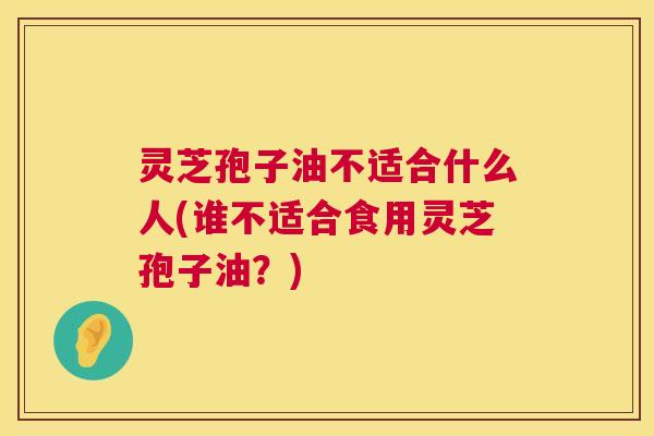 灵芝孢子油不适合什么人(谁不适合食用灵芝孢子油?) 灵芝孢子油不适合什么人(谁不适合食用灵芝孢子油?)