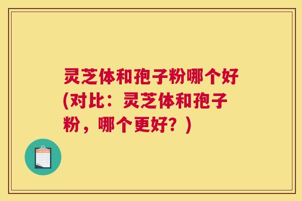 灵芝体和孢子粉哪个好(对比:灵芝体和孢子粉,哪个更好?) 灵芝体和孢子粉哪个好(对比:灵芝体和孢子粉,哪个更好?)