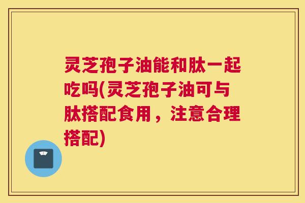 灵芝孢子油能和肽一起吃吗(灵芝孢子油可与肽搭配食用,注意合理搭配) 灵芝孢子油能和肽一起吃吗(灵芝孢子油可与肽搭配食用,注意合理搭配)