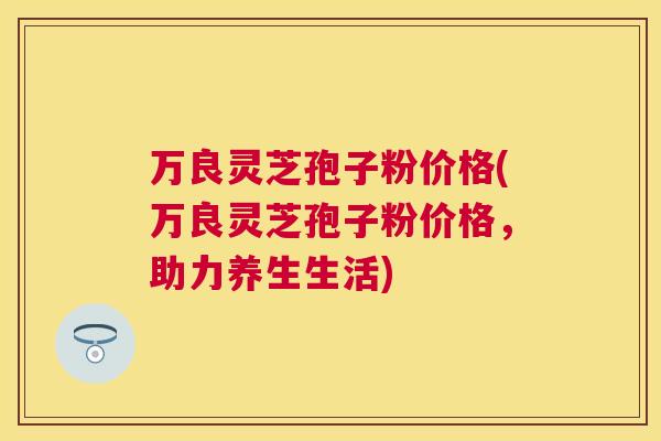 万良灵芝孢子粉价格(万良灵芝孢子粉价格,助力养生生活) 万良灵芝孢子粉价格(万良灵芝孢子粉价格,助力养生生活)