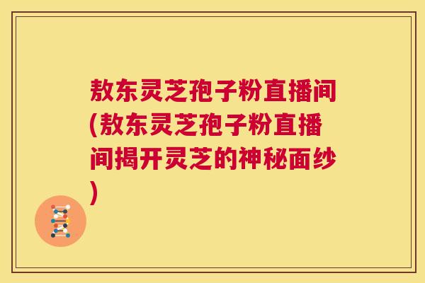敖东灵芝孢子粉直播间(敖东灵芝孢子粉直播间揭开灵芝的神秘面纱) 敖东灵芝孢子粉直播间(敖东灵芝孢子粉直播间揭开灵芝的神秘面纱)