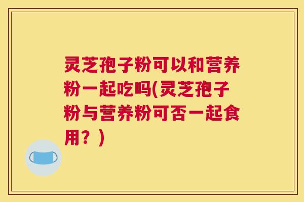 灵芝孢子粉可以和营养粉一起吃吗(灵芝孢子粉与营养粉可否一起食用?) 灵芝孢子粉可以和营养粉一起吃吗(灵芝孢子粉与营养粉可否一起食用?)