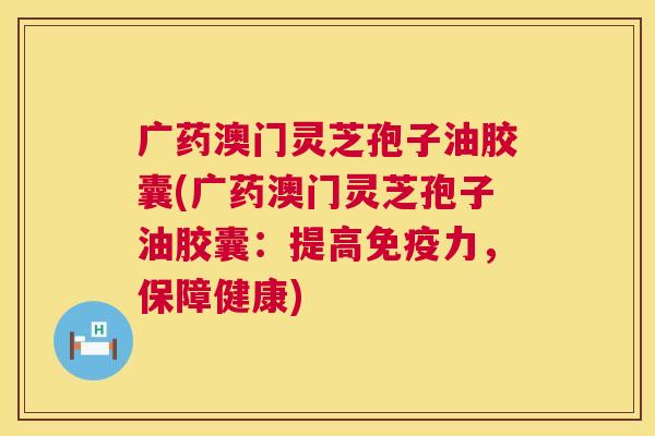 广药澳门灵芝孢子油胶囊(广药澳门灵芝孢子油胶囊:提高免疫力,保障健康) 广药澳门灵芝孢子油胶囊(广药澳门灵芝孢子油胶囊:提高免疫力,保障健康)