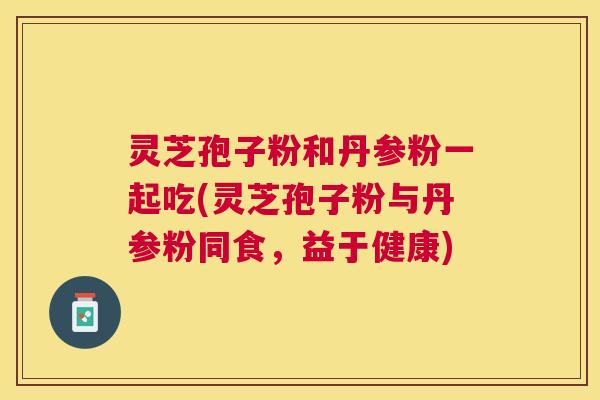 灵芝孢子粉和丹参粉一起吃(灵芝孢子粉与丹参粉同食,益于健康) 灵芝孢子粉和丹参粉一起吃(灵芝孢子粉与丹参粉同食,益于健康)