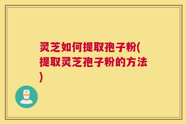 灵芝如何提取孢子粉(提取灵芝孢子粉的方法) 灵芝如何提取孢子粉(提取灵芝孢子粉的方法)