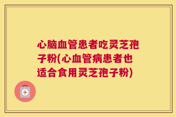心脑血管患者吃灵芝孢子粉(心血管病患者也适合食用灵芝孢子粉) 心脑血管患者吃灵芝孢子粉(心血管病患者也适合食用灵芝孢子粉)