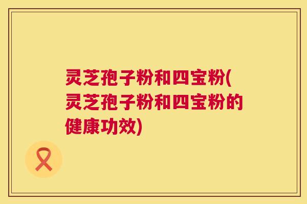 灵芝孢子粉和四宝粉(灵芝孢子粉和四宝粉的健康功效) 灵芝孢子粉和四宝粉(灵芝孢子粉和四宝粉的健康功效)