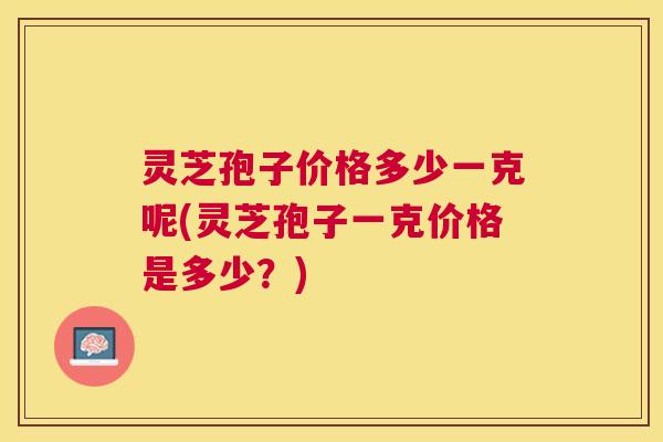 灵芝孢子价格多少一克呢(灵芝孢子一克价格是多少?) 灵芝孢子价格多少一克呢(灵芝孢子一克价格是多少?)