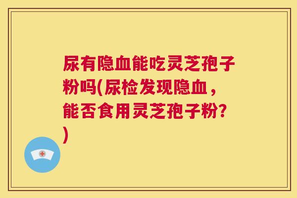 尿有隐血能吃灵芝孢子粉吗(尿检发现隐血,能否食用灵芝孢子粉?) 尿有隐血能吃灵芝孢子粉吗(尿检发现隐血,能否食用灵芝孢子粉?)