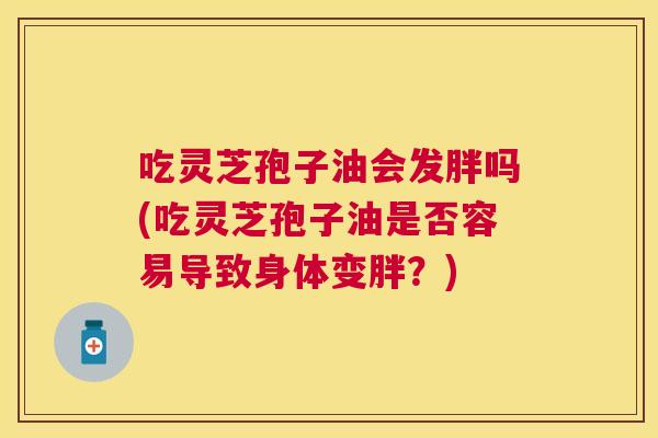 吃灵芝孢子油会发胖吗(吃灵芝孢子油是否容易导致身体变胖?) 吃灵芝孢子油会发胖吗(吃灵芝孢子油是否容易导致身体变胖?)