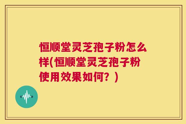 恒顺堂灵芝孢子粉怎么样(恒顺堂灵芝孢子粉使用效果如何?) 恒顺堂灵芝孢子粉怎么样(恒顺堂灵芝孢子粉使用效果如何?)