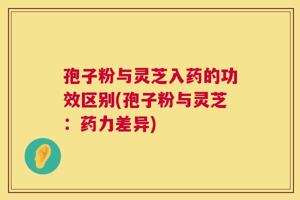 孢子粉与灵芝入药的功效区别(孢子粉与灵芝:药力差异) 孢子粉与灵芝入药的功效区别(孢子粉与灵芝:药力差异)