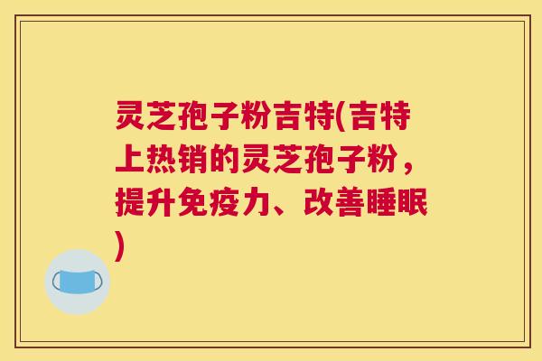 灵芝孢子粉吉特(吉特上热销的灵芝孢子粉,提升免疫力、改善睡眠) 灵芝孢子粉吉特(吉特上热销的灵芝孢子粉,提升免疫力、改善睡眠)