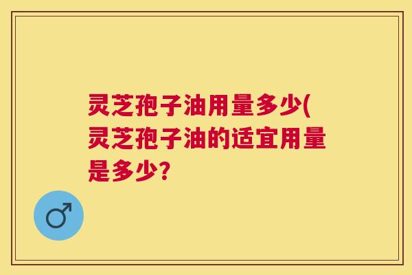 灵芝孢子油用量多少(灵芝孢子油的适宜用量是多少? 灵芝孢子油用量多少(灵芝孢子油的适宜用量是多少?