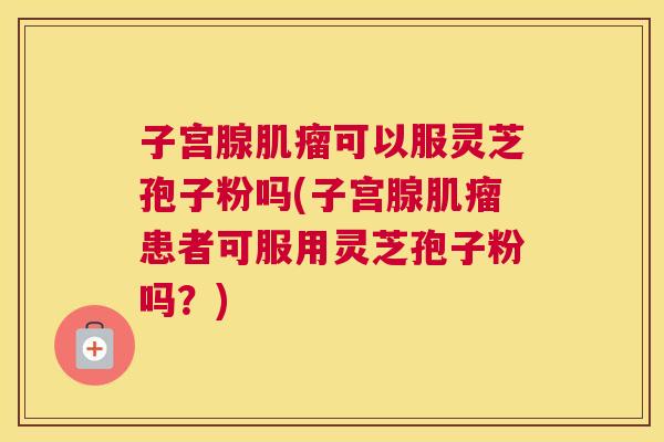 子宫腺肌瘤可以服灵芝孢子粉吗(子宫腺肌瘤患者可服用灵芝孢子粉吗?) 子宫腺肌瘤可以服灵芝孢子粉吗(子宫腺肌瘤患者可服用灵芝孢子粉吗?)