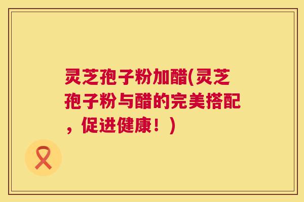 灵芝孢子粉加醋(灵芝孢子粉与醋的完美搭配,促进健康!) 灵芝孢子粉加醋(灵芝孢子粉与醋的完美搭配,促进健康!)