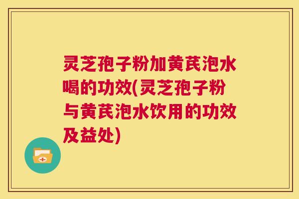 灵芝孢子粉加黄芪泡水喝的功效(灵芝孢子粉与黄芪泡水饮用的功效及益处) 灵芝孢子粉加黄芪泡水喝的功效(灵芝孢子粉与黄芪泡水饮用的功效及益处)