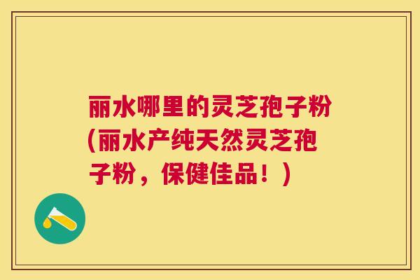 丽水哪里的灵芝孢子粉(丽水产纯天然灵芝孢子粉,保健佳品!) 丽水哪里的灵芝孢子粉(丽水产纯天然灵芝孢子粉,保健佳品!)