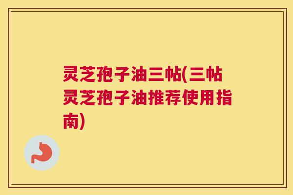 灵芝孢子油三帖(三帖灵芝孢子油推荐使用指南) 灵芝孢子油三帖(三帖灵芝孢子油推荐使用指南)