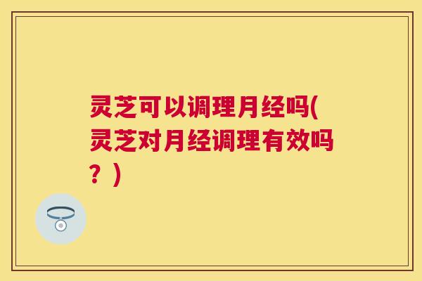 灵芝可以调理月经吗(灵芝对月经调理有效吗?) 灵芝可以调理月经吗(灵芝对月经调理有效吗?)